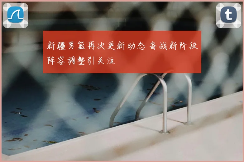 新疆男篮再次更新动态 备战新阶段阵容调整引关注