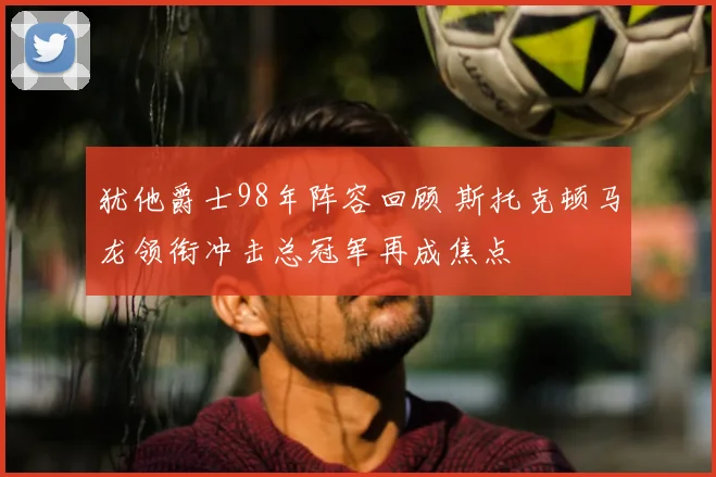 犹他爵士98年阵容回顾 斯托克顿马龙领衔冲击总冠军再成焦点