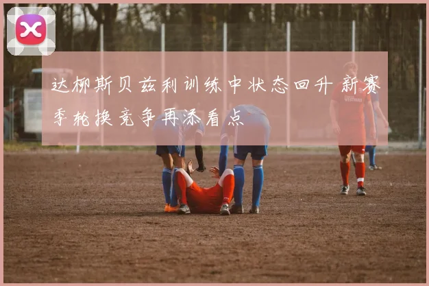 达柳斯贝兹利训练中状态回升 新赛季轮换竞争再添看点