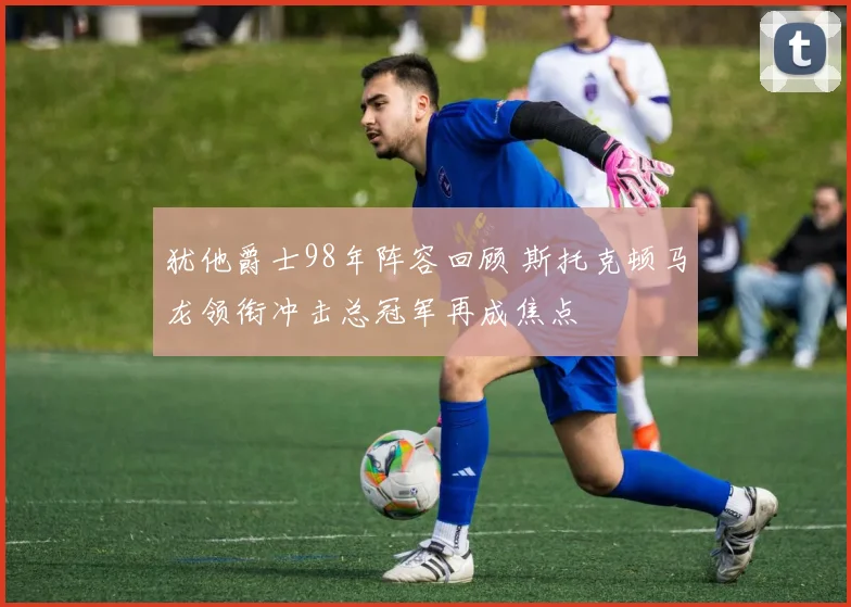 犹他爵士98年阵容回顾 斯托克顿马龙领衔冲击总冠军再成焦点