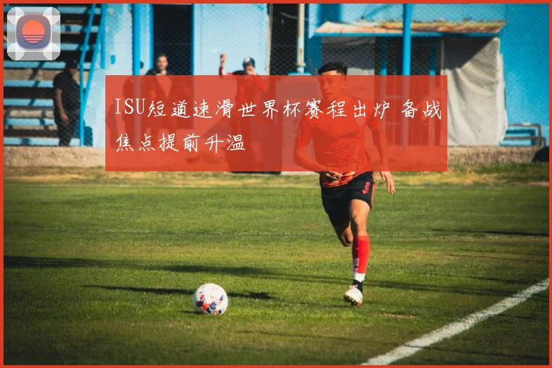 ISU短道速滑世界杯赛程出炉 备战焦点提前升温